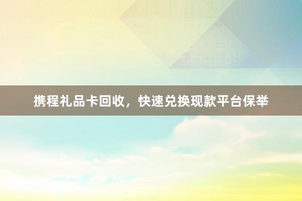 携程礼品卡回收，快速兑换现款平台保举