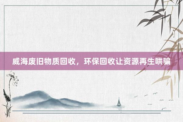 威海废旧物质回收，环保回收让资源再生哄骗
